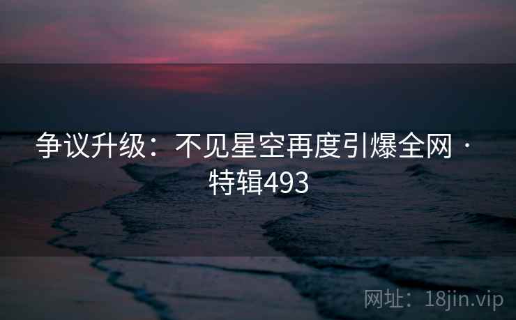 争议升级：不见星空再度引爆全网 · 特辑493