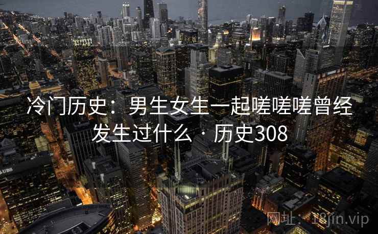 冷门历史:男生女生一起嗟嗟嗟曾经发生过什么 · 历史308 冷门历史:男生女生一起嗟嗟嗟曾经发生过什么 · 历史308