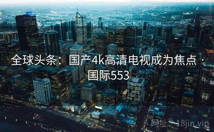 全球头条：国产4k高清电视成为焦点 · 国际553