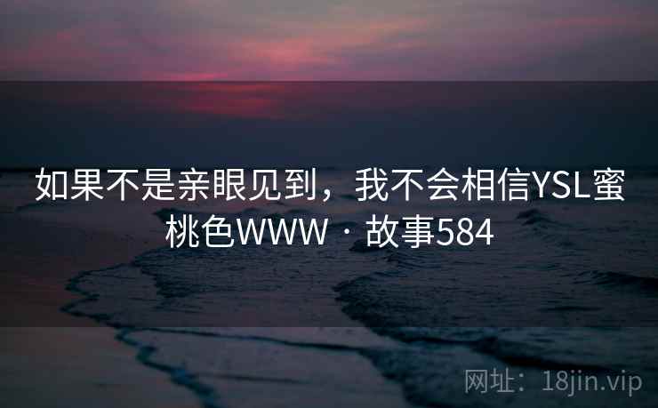 如果不是亲眼见到,我不会相信YSL蜜桃色WWW · 故事584 如果不是亲眼见到,我不会相信YSL蜜桃色WWW · 故事584