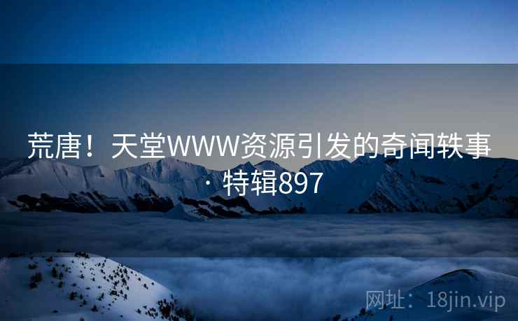 荒唐!天堂WWW资源引发的奇闻轶事 · 特辑897 荒唐!天堂WWW资源引发的奇闻轶事 · 特辑897