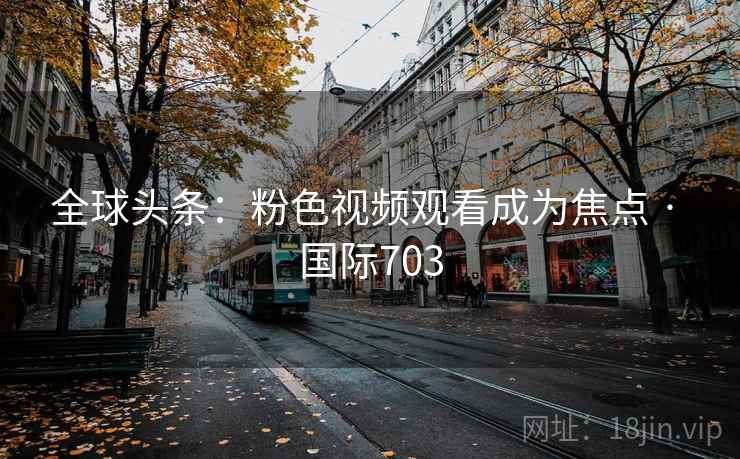 全球头条:粉色视频观看成为焦点 · 国际703 全球头条:粉色视频观看成为焦点 · 国际703