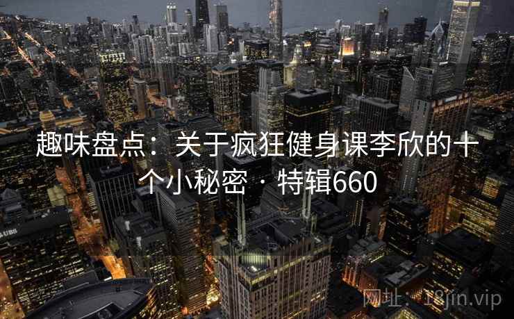 趣味盘点：关于疯狂健身课李欣的十个小秘密 · 特辑660