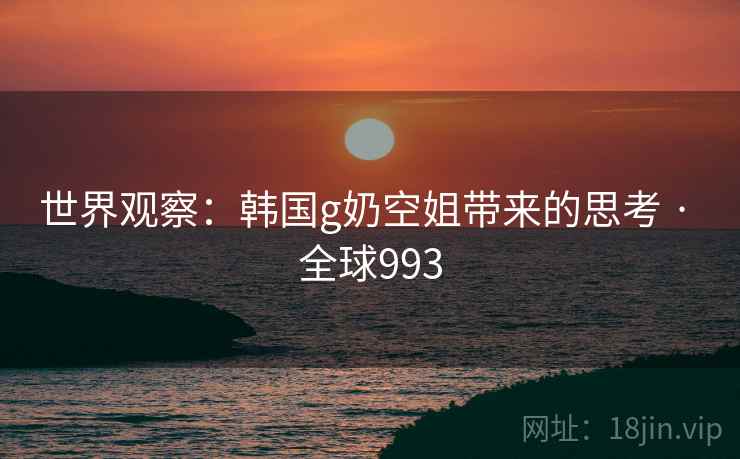 世界观察:韩国g奶空姐带来的思考 · 全球993 世界观察:韩国g奶空姐带来的思考 · 全球993