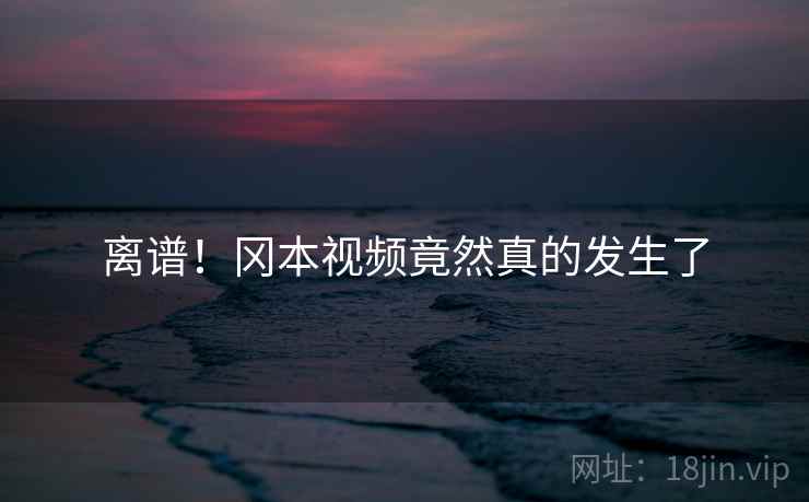 离谱！冈本视频竟然真的发生了