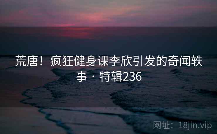 荒唐！疯狂健身课李欣引发的奇闻轶事 · 特辑236