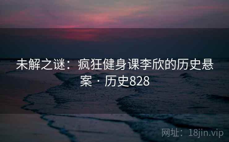 未解之谜:疯狂健身课李欣的历史悬案 · 历史828 未解之谜:疯狂健身课李欣的历史悬案 · 历史828