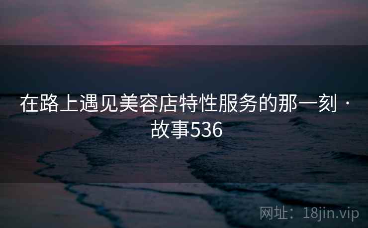 在路上遇见美容店特性服务的那一刻 · 故事536 在路上遇见美容店特性服务的那一刻 · 故事536