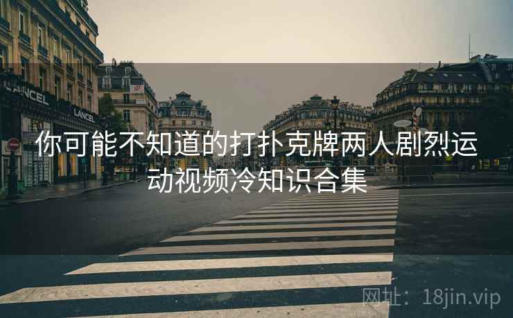 你可能不知道的打扑克牌两人剧烈运动视频冷知识合集