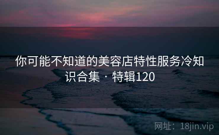 你可能不知道的美容店特性服务冷知识合集 · 特辑120