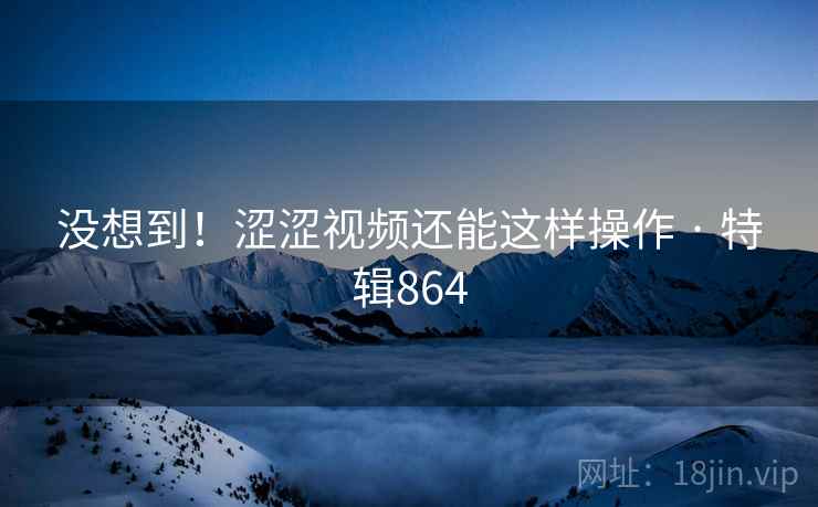 没想到！涩涩视频还能这样操作 · 特辑864