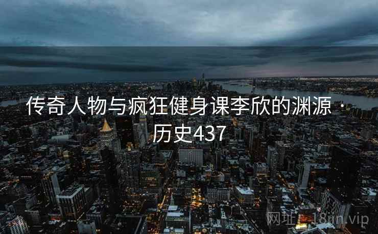 传奇人物与疯狂健身课李欣的渊源 · 历史437