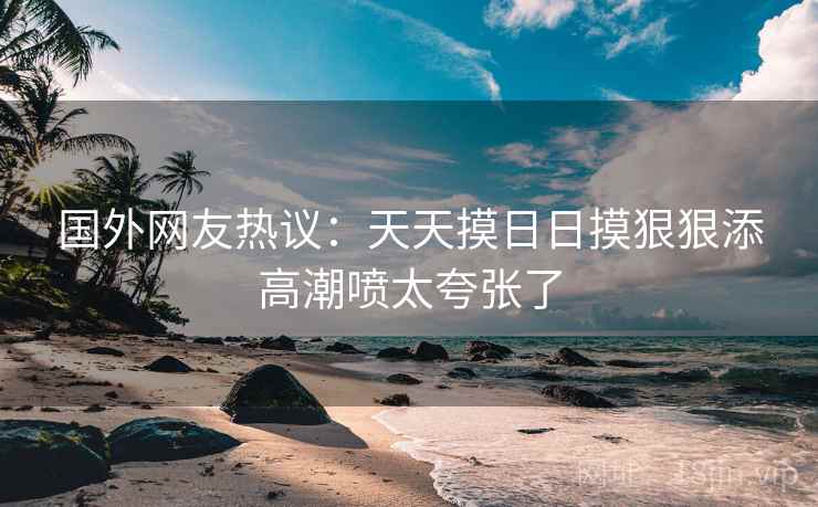 国外网友热议:天天摸日日摸狠狠添高潮喷太夸张了 国外网友热议:天天摸日日摸狠狠添高潮喷太夸张了