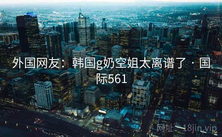 外国网友:韩国g奶空姐太离谱了 · 国际561 外国网友:韩国g奶空姐太离谱了 · 国际561