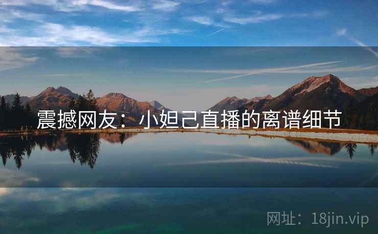 震撼网友:小妲己直播的离谱细节 震撼网友:小妲己直播的离谱细节