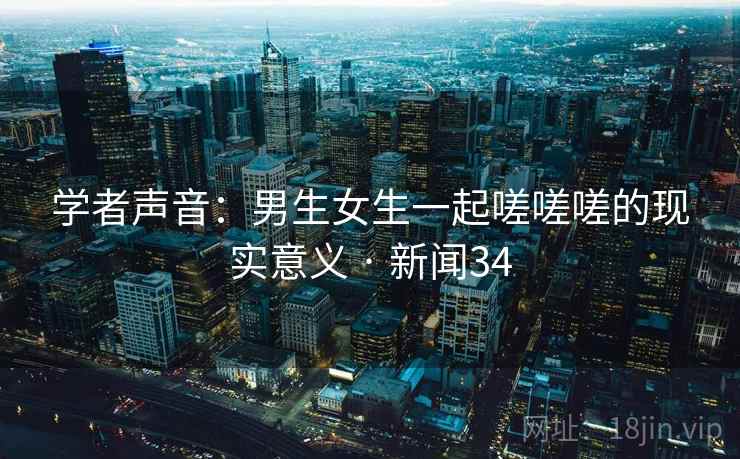 学者声音:男生女生一起嗟嗟嗟的现实意义 · 新闻34 学者声音:男生女生一起嗟嗟嗟的现实意义 · 新闻34