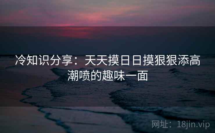 冷知识分享:天天摸日日摸狠狠添高潮喷的趣味一面 冷知识分享:天天摸日日摸狠狠添高潮喷的趣味一面