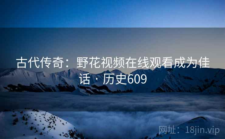 古代传奇:野花视频在线观看成为佳话 · 历史609 古代传奇:野花视频在线观看成为佳话 · 历史609